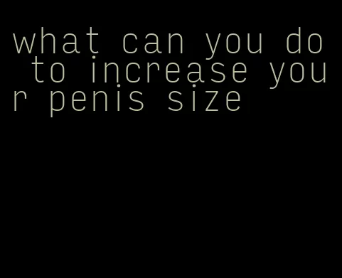 what can you do to increase your penis size