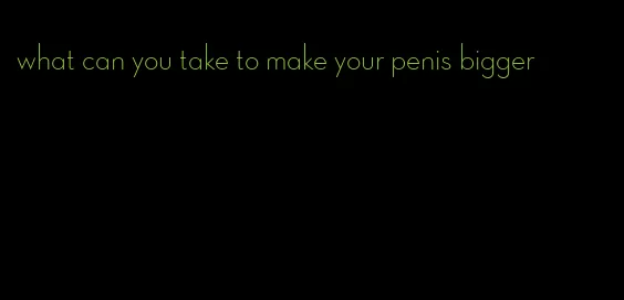 what can you take to make your penis bigger