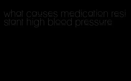 what causes medication resistant high blood pressure