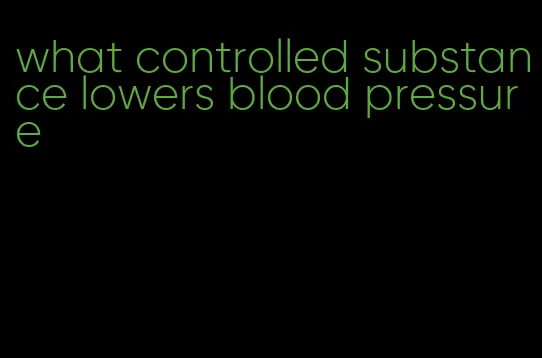 what controlled substance lowers blood pressure