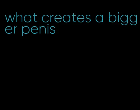 what creates a bigger penis