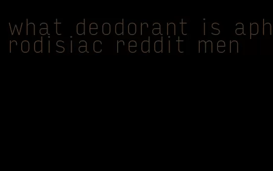 what deodorant is aphrodisiac reddit men