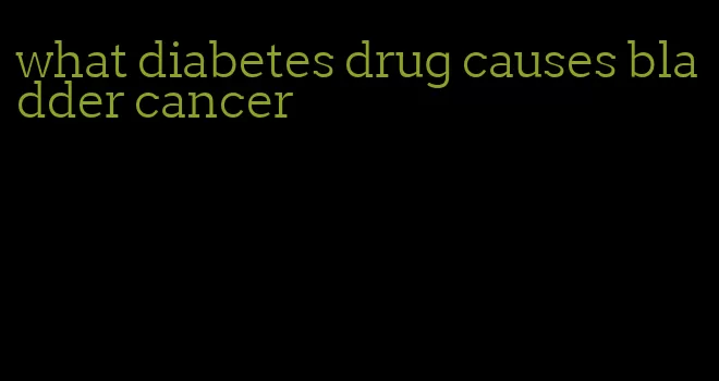 what diabetes drug causes bladder cancer