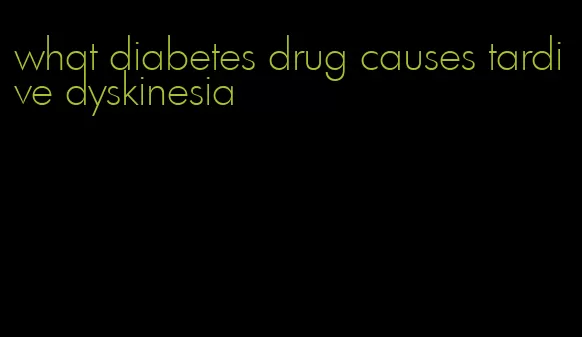 what diabetes drug causes tardive dyskinesia