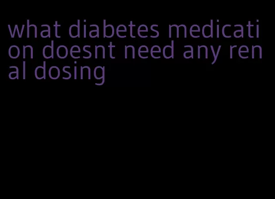 what diabetes medication doesnt need any renal dosing