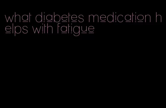 what diabetes medication helps with fatigue
