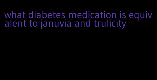 what diabetes medication is equivalent to januvia and trulicity