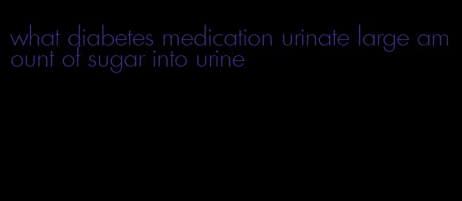 what diabetes medication urinate large amount of sugar into urine
