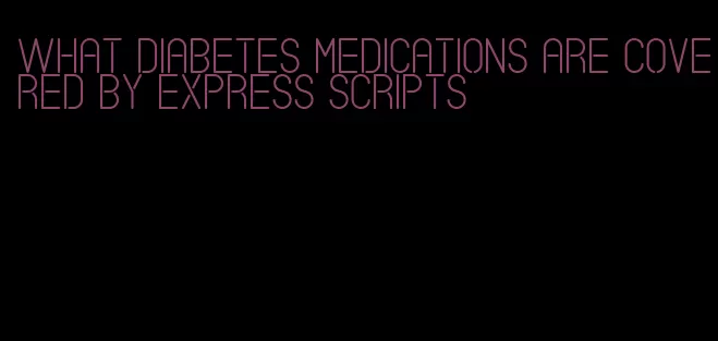 what diabetes medications are covered by express scripts