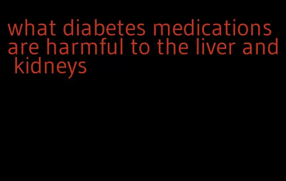 what diabetes medications are harmful to the liver and kidneys