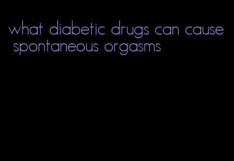 what diabetic drugs can cause spontaneous orgasms