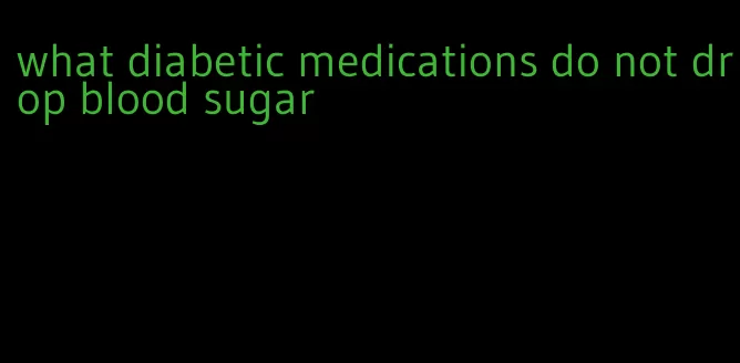 what diabetic medications do not drop blood sugar