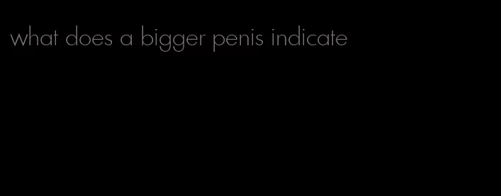 what does a bigger penis indicate