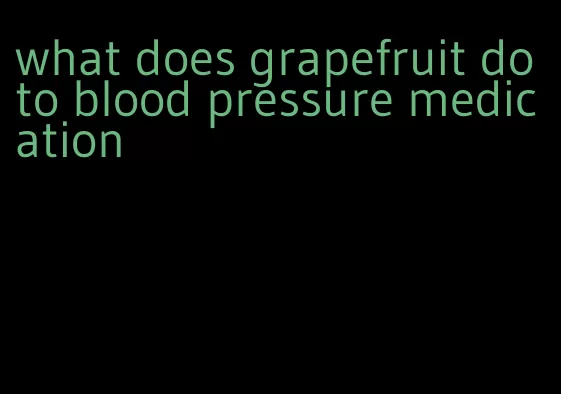 what does grapefruit do to blood pressure medication