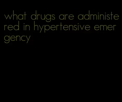 what drugs are administered in hypertensive emergency