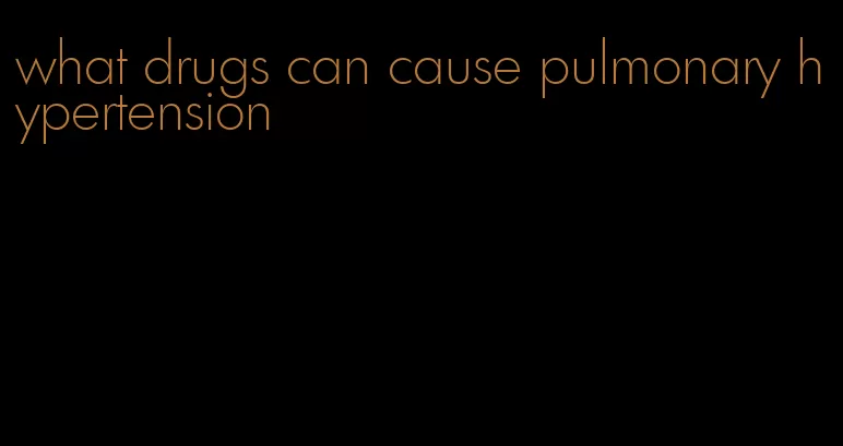 what drugs can cause pulmonary hypertension