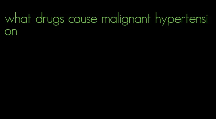 what drugs cause malignant hypertension