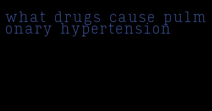 what drugs cause pulmonary hypertension