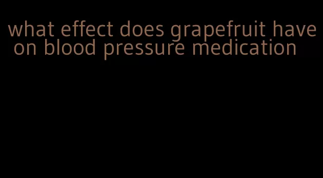 what effect does grapefruit have on blood pressure medication