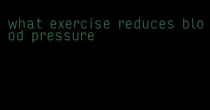 what exercise reduces blood pressure