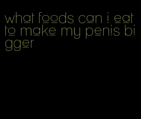 what foods can i eat to make my penis bigger