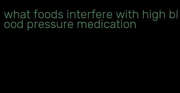 what foods interfere with high blood pressure medication