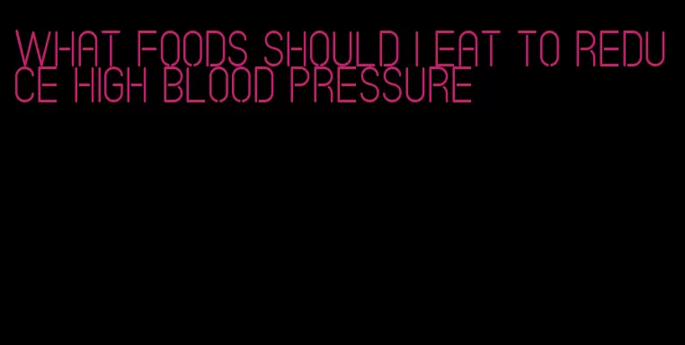 what foods should i eat to reduce high blood pressure