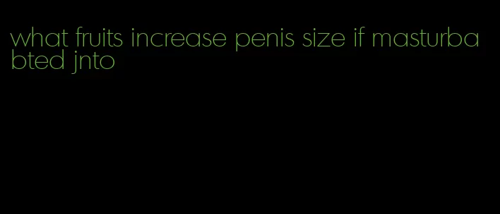 what fruits increase penis size if masturbabted jnto