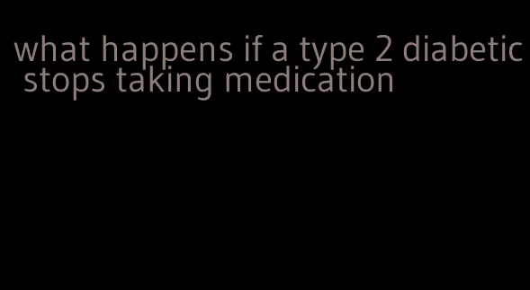 what happens if a type 2 diabetic stops taking medication