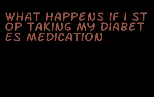 what happens if i stop taking my diabetes medication