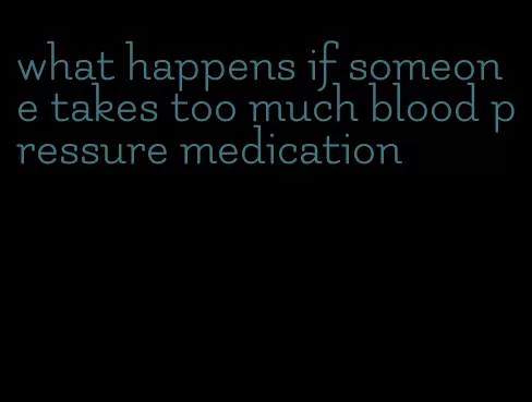 what happens if someone takes too much blood pressure medication