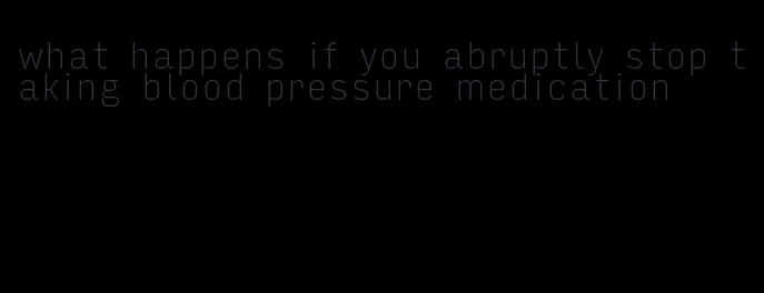 what happens if you abruptly stop taking blood pressure medication