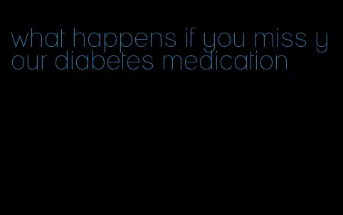 what happens if you miss your diabetes medication