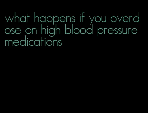 what happens if you overdose on high blood pressure medications
