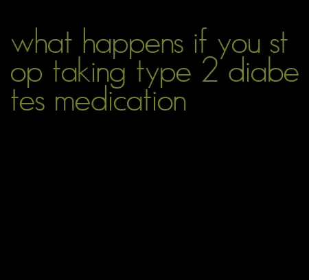 what happens if you stop taking type 2 diabetes medication