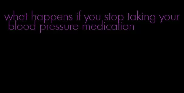 what happens if you stop taking your blood pressure medication
