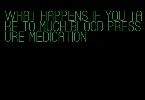 what happens if you take to much blood pressure medication