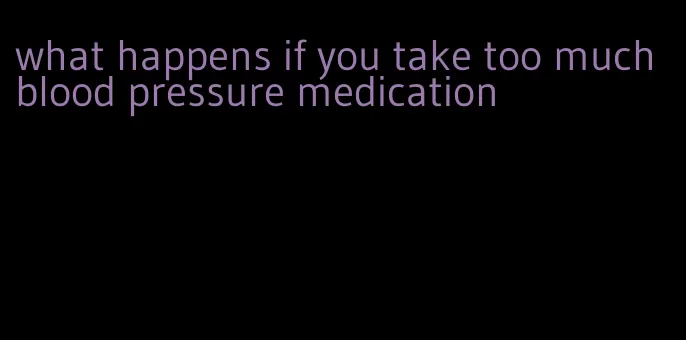 what happens if you take too much blood pressure medication