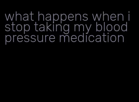 what happens when i stop taking my blood pressure medication