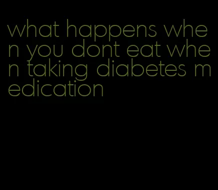 what happens when you dont eat when taking diabetes medication