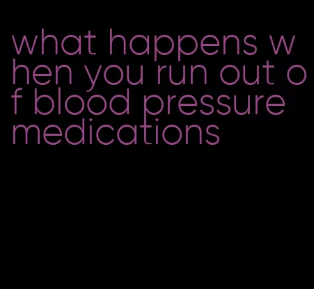 what happens when you run out of blood pressure medications