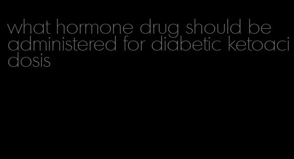 what hormone drug should be administered for diabetic ketoacidosis
