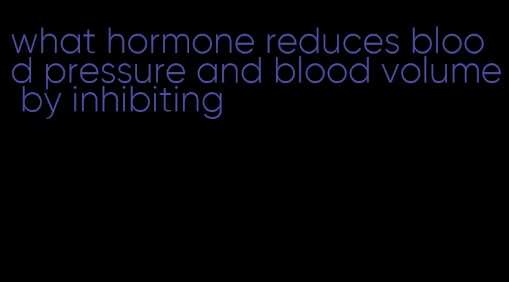 what hormone reduces blood pressure and blood volume by inhibiting