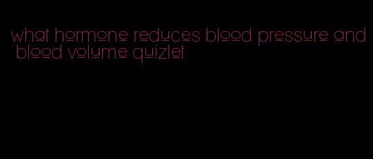 what hormone reduces blood pressure and blood volume quizlet
