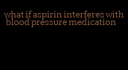 what if aspirin interferes with blood pressure medication
