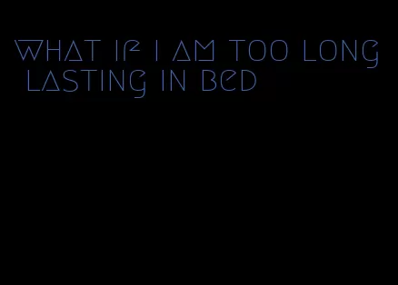 what if i am too long lasting in bed