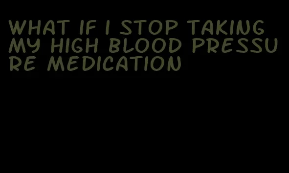 what if i stop taking my high blood pressure medication