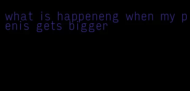 what is happeneng when my penis gets bigger