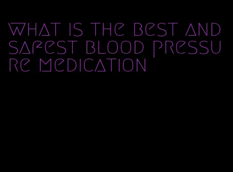 what is the best and safest blood pressure medication