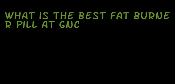 what is the best fat burner pill at gnc